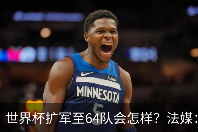 世界杯扩军至64队会怎样？法媒：依然没有中国队