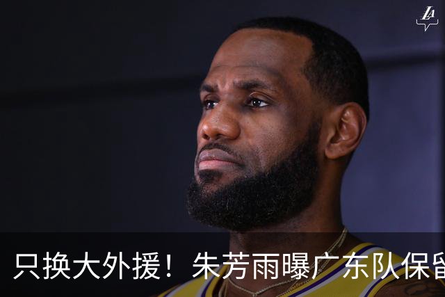 只换大外援！朱芳雨曝广东队保留原班人马，杜锋继续执教新赛季