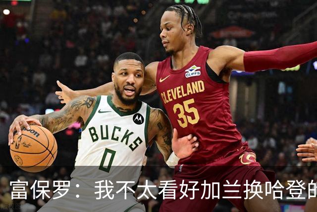 富保罗：我不太看好加兰换哈登的交易 但这无可厚非&骑士有自主权