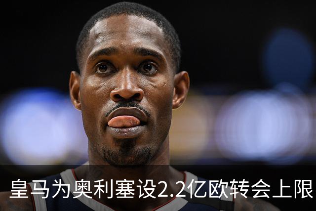 皇马为奥利塞设2.2亿欧转会上限 报价超2亿拜仁或放人