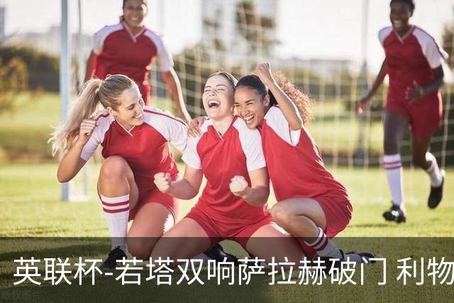 英联杯-若塔双响萨拉赫破门 利物浦5-1西汉姆联