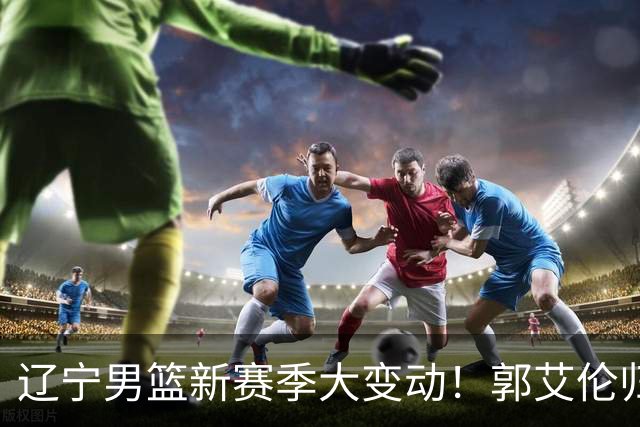 辽宁男篮新赛季大变动！郭艾伦归队有望重回辽篮，杨鸣可能回归